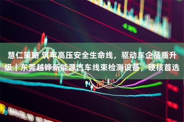 慧仁策略 筑牢高压安全生命线，驱动车企品质升级｜东莞越铧新能源汽车线束检测设备，硬核首选