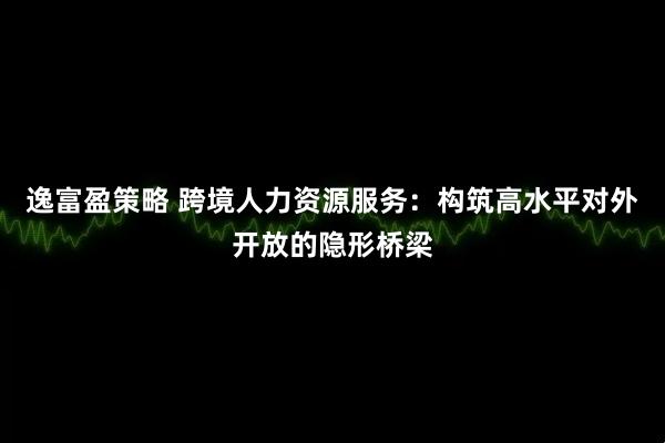 逸富盈策略 跨境人力资源服务：构筑高水平对外开放的隐形桥梁