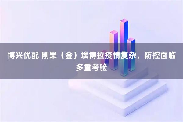 博兴优配 刚果（金）埃博拉疫情复杂，防控面临多重考验