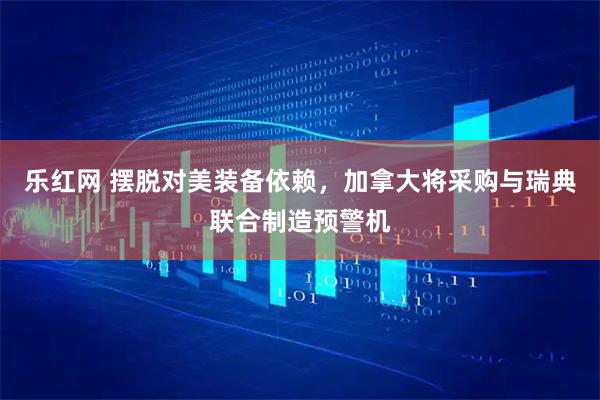 乐红网 摆脱对美装备依赖，加拿大将采购与瑞典联合制造预警机
